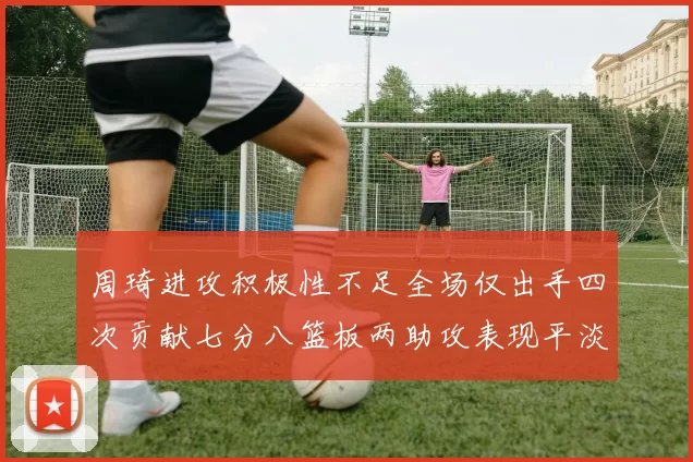 周琦进攻积极性不足全场仅出手四次贡献七分八篮板两助攻表现平淡
