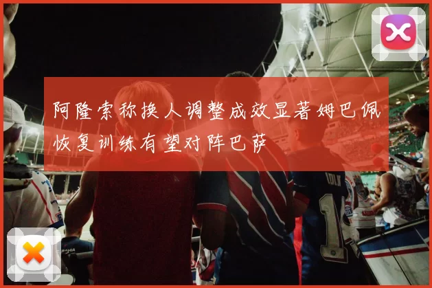 阿隆索称换人调整成效显著姆巴佩恢复训练有望对阵巴萨