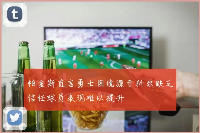 帕金斯直言勇士困境源于科尔缺乏信任球员表现难以提升