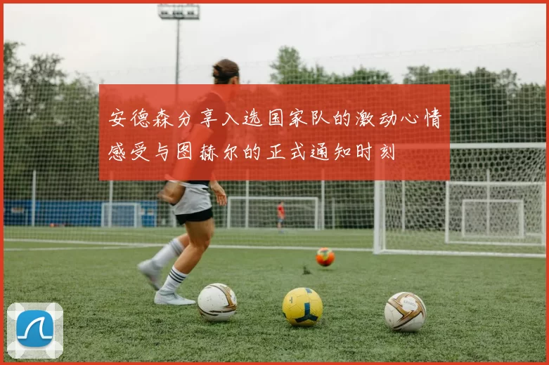 安德森分享入选国家队的激动心情感受与图赫尔的正式通知时刻