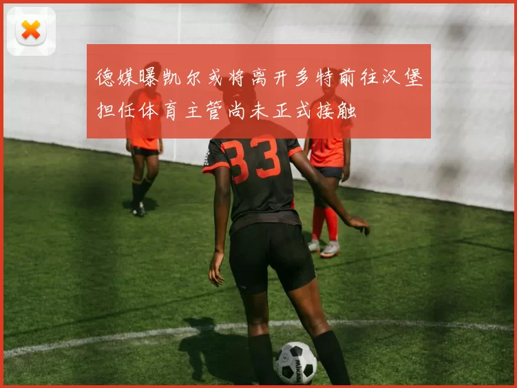 德媒曝凯尔或将离开多特前往汉堡担任体育主管尚未正式接触