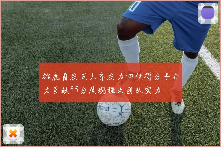 雄鹿首发五人齐发力四位得分手合力贡献55分展现强大团队实力