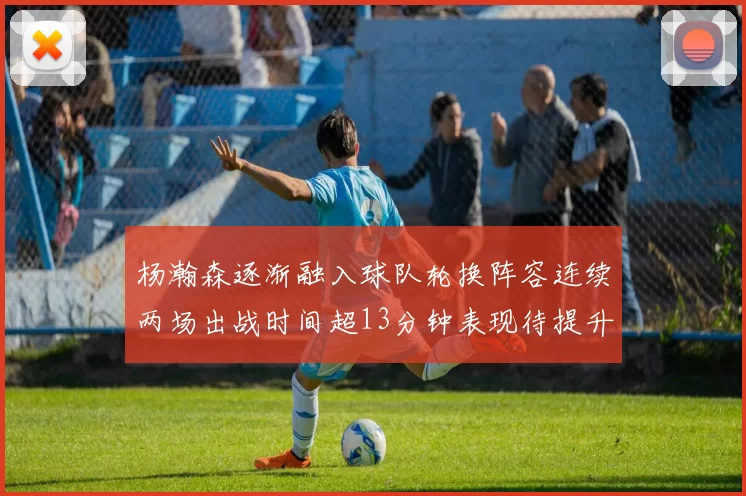 杨瀚森逐渐融入球队轮换阵容连续两场出战时间超13分钟表现待提升