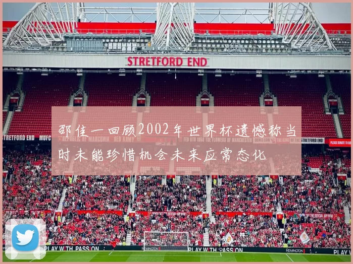 邵佳一回顾2002年世界杯遗憾称当时未能珍惜机会未来应常态化